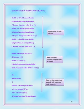 36
(null,"ECUACION DE SEGUNDO GRADO" );
double a = Double.parseDouble
(JOptionPane.showInputDialog
("Ingrese el primer valor de a: "));
double b = Double.parseDouble
(JOptionPane.showInputDialog
("Ingrese el segundo valor de b: "));
double c = Double.parseDouble
(JOptionPane.showInputDialog
("Ingrese el tercer valor de c: "));
double interno=b*b-(4*a*c);
if (interno==0){
double x1=-b/(2*a);
JOptionPane.showMessageDialog
(null, "Existe un valor doble: " + x1 ) ;
}
else
if(interno>0)
{
interno = Math.sqrt(interno);
x1=(-b+interno)/(2*a);
x2=(-b-interno)/(2*a);
JOptionPane.showMessageDialog
Ingresamos los tres
valores
Realizamos el
proceso para sacar la
ecuación
Este es el proceso para
sacar la raíz cuadrada
de la ecuación
 