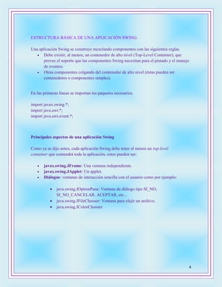4
ESTRUCTURA BÁSICA DE UNA APLICACIÓN SWING.
Una aplicación Swing se construye mezclando componentes con las siguientes reglas.
 Debe existir, al menos, un contenedor de alto nivel (Top-Level Container), que
provee el soporte que las componentes Swing necesitan para el pintado y el manejo
de eventos.
 Otras componentes colgando del contenedor de alto nivel (éstas pueden ser
contenedores o componentes simples).
En las primeras líneas se importan los paquetes necesarios.
import javax.swing.*;
import java.awt.*;
import java.awt.event.*;
Principales aspectos de una aplicación Swing
Como ya se dijo antes, cada aplicación Swing debe tener al menos un top-level
container que contendrá toda la aplicación, estos pueden ser:
 javax.swing.JFrame: Una ventana independiente.
 javax.swing.JApplet: Un applet.
 Diálogos: ventanas de interacción sencilla con el usuario como por ejemplo:
 java.swing.JOptionPane: Ventana de diálogo tipo SI_NO,
SI_NO_CANCELAR, ACEPTAR, etc...
 java.swing.JFileChooser: Ventana para elejir un archivo.
 java.swing.JColorChooser
 