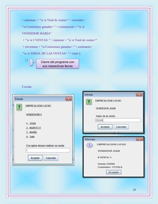 57
+ nummarc + "n n Total de ventas=" + totventm +
"n Comisiones ganadas= " + commarcelo + "n n
VENDEDOR MARÍA"
+ "n n # VENTAS: " + nummar + "n n Total de ventas="
+ totventma + "n Comisiones ganadas= " + commaria+
"n n TODAL DE LAS VENTAS= " + total );
}}
Corrido
Cierre del programa con
sus respectivas llaves
ves
 