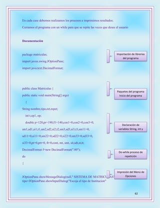 62
En cada case debemos realizamos los procesos e imprimimos resultados.
Cerramos el programa con un while para que se repite las veces que desee el usuario
Documentación
package matriculas;
import javax.swing.JOptionPane;
import java.text.DecimalFormat;
public class Matriculas {
public static void main(String[] args)
{
String nombre,tipo,ret,repet;
int t,op1, op;
double p=120,pr=190,f1=140,con1=0,con2=0,con3=0,
sm1,sd1,si1,t1,sm2,sd2,si2,t2,sm3,sd3,si3,t3,sm11=0,
sd11=0,si11=0,sm22=0,sd22=0,si22=0,sm33=0,sd33=0,
si33=0,pt=0,prt=0, ft=0,cont, mt, smt, sit,sdt,st,tt;
DecimalFormat f=new DecimalFormat(".00");
do
{
JOptionPane.showMessageDialog(null," SISTEMA DE MATRICULAS" );
tipo=JOptionPane.showInputDialog("Escoja el tipo de Institucion"
Importación de librerías
del programa
Paquetes del programa
Inicio del programa
Declaración de
variables String, int y
double
Impresión del Menú de
Opciones
Do-while proceso de
repetición
 