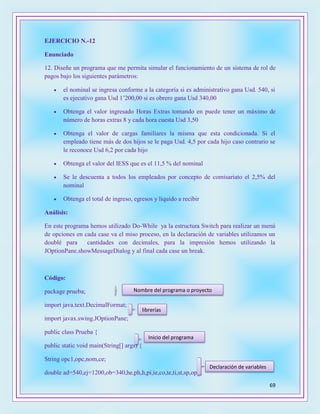 69
EJERCICIO N.-12
Enunciado
12. Diseñe un programa que me permita simular el funcionamiento de un sistema de rol de
pagos bajo los siguientes parámetros:
 el nominal se ingresa conforme a la categoría si es administrativo gana Usd. 540, si
es ejecutivo gana Usd 1’200,00 si es obrero gana Usd 340,00
 Obtenga el valor ingresado Horas Extras tomando en puede tener un máximo de
número de horas extras 8 y cada hora cuesta Usd 3,50
 Obtenga el valor de cargas familiares la misma que esta condicionada. Si el
empleado tiene más de dos hijos se le paga Usd. 4,5 por cada hijo caso contrario se
le reconoce Usd 6,2 por cada hijo
 Obtenga el valor del IESS que es el 11,5 % del nominal
 Se le descuenta a todos los empleados por concepto de comisariato el 2,5% del
nominal
 Obtenga el total de ingreso, egresos y líquido a recibir
Análisis:
En este programa hemos utilizado Do-While ya la estructura Switch para realizar un menú
de opciones en cada case va el miso proceso, en la declaración de variables utilizamos un
doublé para cantidades con decimales, para la impresión hemos utilizando la
JOptionPane.showMessageDialog y al final cada case un break.
Código:
package prueba;
import java.text.DecimalFormat;
import javax.swing.JOptionPane;
public class Prueba {
public static void main(String[] args) {
String opc1,opc,nom,ce;
double ad=540,ej=1200,ob=340,he,ph,h,pi,ie,co,te,ti,st,sp,op1;
Nombre del programa o proyecto
librerías
Declaración de variables
Inicio del programa
 