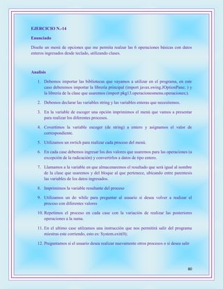 80
EJERCICIO N.-14
Enunciado
Diseñe un menú de opciones que me permita realzar las 6 operaciones básicas con datos
enteros ingresados desde teclado, utilizando clases.
Analisis
1. Debemos importar las bibliotecas que vayamos a utilizar en el programa, en este
caso deberemos importar la librería principal (import javax.swing.JOptionPane; ) y
la librería de la clase que usaremos (import pkg13.operacionesmenu.operaciones;).
2. Debemos declarar las variables string y las variables enteras que necesitemos.
3. En la variable de escoger una opción imprimimos el menú que vamos a presentar
para realizar los diferentes procesos.
4. Covertimos la variable escoger (de string) a entero y asignamos el valor de
correspondiente.
5. Utilizamos un swtich para realizar cada proceso del menú.
6. En cada case debemos ingresar los dos valores que usaremos para las operaciones (a
excepción de la radicación) y convertirlos a datos de tipo entero.
7. Llamamos a la variable en que almacenaremos el resultado que será igual al nombre
de la clase que usaremos y del bloque al que pertenece, ubicando entre parentesis
las variables de los datos ingresados.
8. Imprimimos la variable resultante del proceso
9. Utilizamos un do while para preguntar al usuario si desea volver a realizar el
proceso con diferentes valores
10. Repetimos el proceso en cada case con la variación de realizar las posteriores
operaciones a la suma.
11. En el ultimo case utilzamos una instrucción que nos permitirá salir del programa
miestras este corriendo, esto es: System.exit(0);
12. Preguntamos si el usuario desea realizar nuevamente otros procesos o si desea salir
 