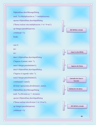 84
JOptionPane.showMessageDialog
(null, "La Multiplicación es: "+ multiplicacion);
opcion=JOptionPane.showInputDialog
("Desea realizar otra multiplicacion: 1=si / 0=no");
op=Integer.parseInt(opcion);
}while(op==1);
break;
case 4:
do{
do{
dato1=JOptionPane.showInputDialog
("Ingrese el primer valor: ");
num1=Integer.parseInt(dato1);
dato2=JOptionPane.showInputDialog
("Ingrese el segundo valor: ");
num2=Integer.parseInt(dato2);
}while(num1<num2);
division=operaciones.dividir(num1, num2);
JOptionPane.showMessageDialog
(null, "La División es: "+ division);
opcion=JOptionPane.showInputDialog
("Desea realizar otra division 1=si / 0=no");
op=Integer.parseInt(opcion);
}while(op==1);
DO WHILE y break
Case 4 y Do While
Ingreso de Datos
Llamado de clase o
función
DO WHILE y break
Validación de datos
 