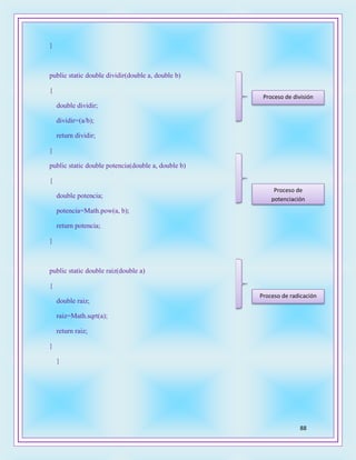 88
}
public static double dividir(double a, double b)
{
double dividir;
dividir=(a/b);
return dividir;
}
public static double potencia(double a, double b)
{
double potencia;
potencia=Math.pow(a, b);
return potencia;
}
public static double raiz(double a)
{
double raiz;
raiz=Math.sqrt(a);
return raiz;
}
}
Proceso de división
Proceso de
potenciación
Proceso de radicación
 