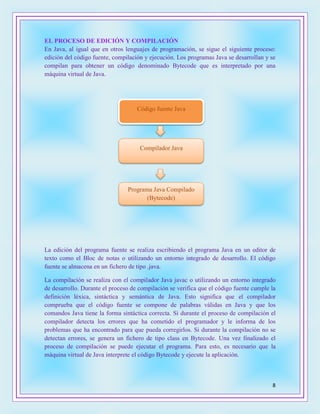 8
EL PROCESO DE EDICIÓN Y COMPILACIÓN
En Java, al igual que en otros lenguajes de programación, se sigue el siguiente proceso:
edición del código fuente, compilación y ejecución. Los programas Java se desarrollan y se
compilan para obtener un código denominado Bytecode que es interpretado por una
máquina virtual de Java.
La edición del programa fuente se realiza escribiendo el programa Java en un editor de
texto como el Bloc de notas o utilizando un entorno integrado de desarrollo. El código
fuente se almacena en un fichero de tipo .java.
La compilación se realiza con el compilador Java javac o utilizando un entorno integrado
de desarrollo. Durante el proceso de compilación se verifica que el código fuente cumple la
definición léxica, sintáctica y semántica de Java. Esto significa que el compilador
comprueba que el código fuente se compone de palabras válidas en Java y que los
comandos Java tiene la forma sintáctica correcta. Si durante el proceso de compilación el
compilador detecta los errores que ha cometido el programador y le informa de los
problemas que ha encontrado para que pueda corregirlos. Si durante la compilación no se
detectan errores, se genera un fichero de tipo class en Bytecode. Una vez finalizado el
proceso de compilación se puede ejecutar el programa. Para esto, es necesario que la
máquina virtual de Java interprete el código Bytecode y ejecute la aplicación.
Código fuente Java
Compilador Java
Programa Java Compilado
(Bytecode)
 
