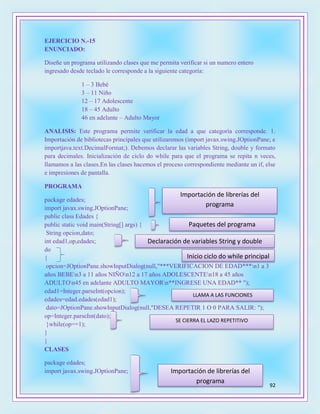 92
EJERCICIO N.-15
ENUNCIADO:
Diseñe un programa utilizando clases que me permita verificar si un numero entero
ingresado desde teclado le corresponde a la siguiente categoría:
1 – 3 Bebé
3 – 11 Niño
12 – 17 Adolescente
18 – 45 Adulto
46 en adelante – Adulto Mayor
ANALISIS: Este programa permite verificar la edad a que categoría corresponde. 1.
Importación de bibliotecas principales que utilizaremos (import javax.swing.JOptionPane; e
importjava.text.DecimalFormat;). Debemos declarar las variables String, double y formato
para decimales. Inicialización de ciclo do while para que el programa se repita n veces,
llamamos a las clases.En las clases hacemos el proceso correspondiente mediante un if, else
e impresiones de pantalla.
PROGRAMA
package edades;
import javax.swing.JOptionPane;
public class Edades {
public static void main(String[] args) {
String opcion,dato;
int edad1,op,edades;
do
{
opcion=JOptionPane.showInputDialog(null,"***VERIFICACION DE EDAD***n1 a 3
años BEBEn3 a 11 años NIÑOn12 a 17 años ADOLESCENTEn18 a 45 años
ADULTOn45 en adelante ADULTO MAYORn**INGRESE UNA EDAD** ");
edad1=Integer.parseInt(opcion);
edades=edad.edades(edad1);
dato=JOptionPane.showInputDialog(null,"DESEA REPETIR 1 O 0 PARA SALIR: ");
op=Integer.parseInt(dato);
}while(op==1);
}
}
CLASES
package edades;
import javax.swing.JOptionPane;
Importación de librerías del
programa
Paquetes del programa
Declaración de variables String y double
Inicio ciclo do while principal
LLAMA A LAS FUNCIONES
SE CIERRA EL LAZO REPETITIVO
Importación de librerías del
programa
 