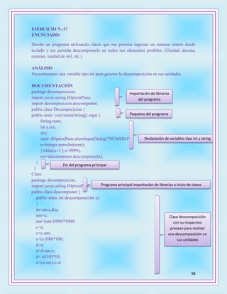 98
EJERCICIO N.-17
ENUNCIADO:
Diseñe un programa utilizando clases que me permita ingresar un número entero desde
teclado y me permita descomponerlo en todos sus elementos posibles. (Unidad, decena,
centena, unidad de mil, etc.)
ANÁLISIS
Necesitaremos una variable tipo int para generar la descomposición en sus unidades
DOCUMENTACIÓN
package decompocicion;
import javax.swing.JOptionPane;
import decompocicion.descomponer;
public class Decompocicion {
public static void main(String[] args) {
String num;
int a,res;
do{
num=JOptionPane.showInputDialog("NUMERO");
a=Integer.parseInt(num);
}while(a<1 || a>9999);
res=descomponer.descomponer(a);
}
}
Clase
package decompocicion;
import javax.swing.JOptionPane;
public class descomponer {
public static int descomponer(int a)
{
int um,c,d,u;
um=a;
um=(um/1000)*1000;
c=a;
c=c-um;
c=(c/100)*100;
d=a;
d=d-um-c;
d= (d/10)*10;
u=(a-um)-c-d;
Importación de librerías
del programa
Paquetes del programa
Declaración de variables tipo int y string
Fin del programa principal
Programa principal importación de librerías e inicio de clases
Clase descomposición
con su respectivo
proceso para realizar
una descomposición en
sus unidades
 
