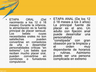 • ETAPA ORAL (Del
nacimiento a los 12 ó 18
meses) Durante la infancia,
la alimentación es la fuente
principal de placer sensual.
Los bebés cuyas
necesidades orales no son
satisfechas pueden
convertirse en comedores
de uña o desarrollar
personalidades críticas “en
extremo”. Los bebés que
reciben mucho placer oral,
pueden convertirse en
comilones o fumadores
compulsivos
• ETAPA ANAL (De los 12
ó 18 meses a los 3 años)
La principal fuente de
placer es el ano. Un
adulto con fijación anal
puede desarrollar una
personalidad
“constipada” con gran
obsesión por la limpieza y
el orden muy
dependiente de horarios
y rutinas. Asimismo
puede ser una persona
complicada en extremo
 