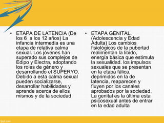 • ETAPA DE LATENCIA (De
los 6 a los 12 años) La
infancia intermedia es una
etapa de relativa calma
sexual. Los jóvenes han
superado sus complejos de
Edipo y Electra, adoptando
los roles de género y
desarrollando el SUPERYO.
Debido a esta calma sexual
pueden socializarse,
desarrollar habilidades y
aprende acerca de ellos
mismos y de la sociedad
• ETAPA GENITAL.
(Adolescencia y Edad
Adulta) Los cambios
fisiológicos de la pubertad
realimentan la libido,
energía básica que estimula
la sexualidad. los impulsos
sexuales que se presentan
en la etapa fálica,
deprimidos en la de
latencia, reaparecen y
fluyen por los canales
aprobados por la sociedad.
La genital es la última esta
psicosexual antes de entrar
en la edad adulta
 