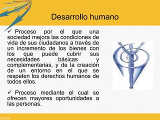 Desarrollo humano
 Proceso por el que una
sociedad mejora las condiciones de
vida de sus ciudadanos a través de
un incremento de los bienes con
los que puede cubrir sus
necesidades básicas y
complementarias, y de la creación
de un entorno en el que se
respeten los derechos humanos de
todos ellos.
 Proceso mediante el cual se
ofrecen mayores oportunidades a
las personas.
 