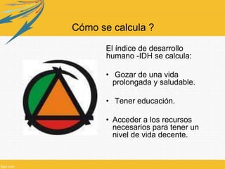 Cómo se calcula ?
El índice de desarrollo
humano -IDH se calcula:
• Gozar de una vida
prolongada y saludable.
• Tener educación.
• Acceder a los recursos
necesarios para tener un
nivel de vida decente.
 