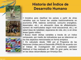  Iniciativa para clasificar los países a partir de otras
variables que no fueran las usadas tradicionalmente en
economía (PIB, balanza comercial, consumo energético,
desempleo, etc.), en educación (tasa de alfabetización,
número de matriculados según nivel educacional, etc.), en
salud (tasa de natalidad, esperanza de vida, etc.) o en otras
áreas (gasto militar).
 Busca medir dichas variables a través de un índice
compuesto, por medio de indicadores que se relacionan en
los tres aspectos mencionados en forma sinóptica.
 Es calculado desde 1990 por el Programa de las
Naciones Unidas para el Desarrollo (PNUD) de acuerdo con
el trabajo de investigación del economista pakistaní
Mahbub ul Haq realizado en 1990. En gran parte, se basa
en las ideas desarrolladas por Amartya Sen.
Historia del Índice de
Desarrollo Humano
 
