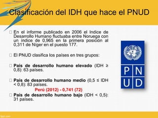 Clasificación del IDH que hace el PNUD
En el informe publicado en 2006 el Indice de
Desarrollo Humano fluctuaba entre Noruega con
un índice de 0,965 en la primera posición al
0,311 de Níger en el puesto 177.
El PNUD clasifica los países en tres grupos:
País de desarrollo humano elevado (IDH ≥
0,8): 63 países.
País de desarrollo humano medio (0,5 ≤ IDH
< 0,8): 83 países.
Perú (2012) - 0,741 (72)
País de desarrollo humano bajo (IDH < 0,5):
31 países.
 