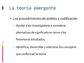 La teoría emergente
 Los procedimientos de análisis y codificación
 Ayudar a los investigadores a considerar
alternativas de significado en torno a los
fenomenos estudiados;
 Identificar, desarrollar y relacionar los conceptos
que conforman la teoría
 