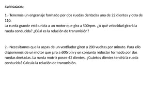 EJERCICIOS:
1.- Tenemos un engranaje formado por dos ruedas dentadas una de 22 dientes y otra de
110.
La rueda grande está unida a un motor que gira a 500rpm. ¿A qué velocidad girará la
rueda conducida? ¿Cúal es la relación de transmisión?
2.- Necesitamos que la aspas de un ventilador giren a 200 vueltas por minuto. Para ello
disponemos de un motor que gira a 600rpm y un conjunto reductor formado por dos
ruedas dentadas. La rueda motriz posee 43 dientes. ¿Cuántos dientes tendrá la rueda
conducida? Calcula la relación de transmisión.
 
