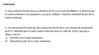 3.- Una rueda de fricción tiene un diámetro de 40 cm y la otra de 800mm. Si sabemos que
la rueda conductora es la pequeña y que gira a 220rpm. Calcula la velocidad de giro de la
rueda conducida.
4.- Un mecanismo formado por dos ruedas de fricción tiene una relación de transmisión
de 0,75. Sabiendo que la rueda rueda conducida tiene un radio de 12cm y que gira a
50rpm. Calcula:
a) Diámetro de la rueda conductora
b) Velocidad de giro de la rueda conductora
EJERCICIOS:
 