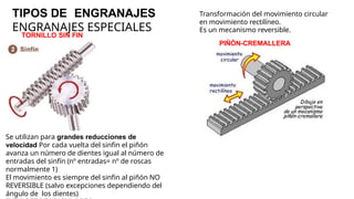 TIPOS DE ENGRANAJES
ENGRANAJES ESPECIALES
Transformación del movimiento circular
en movimiento rectilíneo.
Es un mecanismo reversible.
PIÑÓN-CREMALLERA
Se utilizan para grandes reducciones de
velocidad Por cada vuelta del sinfin el piñón
avanza un número de dientes igual al número de
entradas del sinfín (nº entradas= nº de roscas
normalmente 1)
El movimiento es siempre del sinfin al piñón NO
REVERSIBLE (salvo excepciones dependiendo del
ángulo de los dientes)
TORNILLO SIN FIN
 