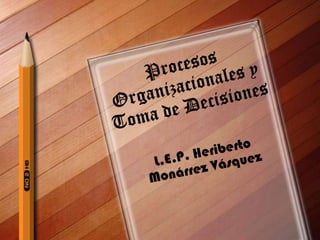Procesos Organizacionales y Toma de Decisiones L.E.P. Heriberto Monárrez Vásquez 