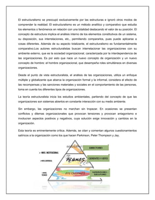 El estructuralismo se preocupó exclusivamente por las estructuras e ignoró otros modos de
comprender la realidad. El estructuralismo es un método analítico y comparativo que estudia
los elementos o fenómenos en relación con una totalidad destacando el valor de su posición. El
concepto de estructura implica el análisis interno de los elementos constitutivos de un sistema,
su disposición, sus interrelaciones, etc., permitiendo compararlos, pues puede aplicarse a
cosas diferentes. Además de su aspecto totalizante, el estructuralismo es fundamentalmente
comparativo.Los autores estructuralistas buscan interrelacionar las organizaciones con su
ambiente externo, que es la sociedad organizacional, caracterizada por la interdependencia de
las organizaciones. Es por esto que nace un nuevo concepto de organización y un nuevo
concepto de hombre: el hombre organizacional, que desempeña roles simultáneos en diversas
organizaciones.
Desde el punto de vista estructuralista, el análisis de las organizaciones, utiliza un enfoque
múltiple y globalizante que abarca la organización formal y la informal, considera el efecto de
las recompensas y las sanciones materiales y sociales en el comportamiento de las personas,
toma en cuenta los diferentes tipos de organizaciones.
La teoría estructuralista inicia los estudios ambientales, partiendo del concepto de que las
organizaciones son sistemas abiertos en constante interacción con su medio ambiente.
Sin embargo, las organizaciones no marchan sin tropezar. En ocasiones se presentan
conflictos y dilemas organizacionales que provocan tensiones y provocan antagonismo e
involucran aspectos positivos y negativos, cuya solución exige innovación y cambios en la
organización.
Esta teoría es eminentemente crítica. Además, se citan y comentan algunos cuestionamientos
satíricos a la organización como los que hacen Parkinson, Peter Thompson y Jay.
 