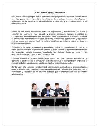 LA INFLUENCIA ESTRUCTURALISTA
Esta teoría se distingue por ciertas características que permiten visualizar dentro de sus
aspectos que en todo momento el fin último de tales estipulaciones son la eficiencia y
racionalidad de la organización evidenciado en el desarrollo y acondicionamiento de los
objetivos trazados.
Dentro de esta forma organización todos sus reglamentos y características se revelan y
estipulan de una forma mas concreta y precisa, eliminando cualquier posibilidad de
incomprensión o comprensión errada que puedan variar o desestabilizar el fin ultimo, en donde
al estructurarse de forma física, es decir, por medio de manuales, comunicados y reglamentos
se le da cabida a un aspecto legal y probatorio, estableciendo de forma precisa los designios
explícitos que se prevén.
En la división del trabajo se evidencia y resalta la racionalización para el desarrollo y eficiencia
en los distintos procesos estipulando los distintos puestos y cargos que generan la construcción
del respectivo modelo jerárquico; resaltando las distintas líneas de poder y las
responsabilidades que origina la autoridad respectiva.
En donde, mas allá de personas existen cargos y funciones; cerrando el paso a la dependencia
logrando la estabilidad de la estructura y evitando el declive de la organización originando la
impersonalidad en las relaciones, guiada por el patrón jerarquizado de poder.
Dando lugar, a la eficiencia y productividad organizacional, originada en la profesionalización
de los administradores, los cuales poseen la independencia y características necesarias para la
culminación y proyección de los objetivos trazados que estandarizaran el éxito del modelo
administrativo.
 