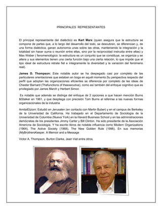 PRINCIPALES REPRESENTANTES
El principal representante del dialéctico es Kart Marx (quien asegura que la estructura se
compone de partes que, a lo largo del desarrollo del todo, se descubren, se diferencian y, de
una forma dialéctica, ganan autonomía unas sobre las otras, manteniendo la integración y la
totalidad sin hacer suma o reunión entre ellas, sino por la reciprocidad instruida entre ellas) y
Max Weber ( fenomenológico: la estructura es un conjunto que se constituye, se organiza y se
altera y sus elementos tienen una cierta función bajo una cierta relación, lo que impide que el
tipo ideal de estructura retrate fiel e íntegramente la diversidad y la variación del fenómeno
real).
James D. Thompson: Este notable autor se ha despegado casi por completo de las
particulares orientaciones que estaban en boga en aquél momento.Su perspectiva respecto del
perfil que adoptan las organizaciones eficientes se diferencia por completo de las ideas de
Chester Barnard (Thefunctions of theexecutive), como así también del enfoque cognitivo que es
privilegiado por James March y Herbert Simon
Es notable que además se distinga del enfoque de 2 opciones a que hacen mención Burns
&Stalker en 1961, y que despliega con precisión Tom Burns al referirse a las nuevas formas
organizacionales de la industria
AmitaiEtzioni: Estudió en Jerusalen (en contacto con Martin Buber) y en el campus de Berkeley
de la Universidad de California. Ha trabajado en el Departamento de Sociología de la
Universidad de Columbia (Nueva York) en la Havard Business School y en las administraciones
demócratas de los presidentes Jimmy Carter y Bill Clinton. Ha sido presidente de la Asociación
Americna de Sociología. Y ha escrito libros de notable influencia como Modern Organizations
(1964), The Active Society (1968), The New Golden Rule (1996). En sus memorias
(MyBrothersKeeper. A Memoir and a Message
Victor A. Thompson, Burton Clarke, Jean Viet entre otros.
 
