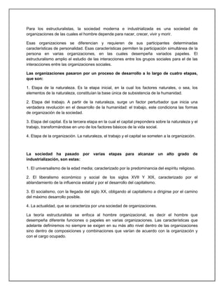 Para los estructuralistas, la sociedad moderna e industrializada es una sociedad de
organizaciones de las cuales el hombre depende para nacer, crecer, vivir y morir.
Esas organizaciones se diferencian y requieren de sus participantes determinadas
características de personalidad. Esas características permiten la participación simultánea de la
persona en varias organizaciones, en las cuales desempeña variados papeles. El
estructuralismo amplio el estudio de las interacciones entre los grupos sociales para el de las
interacciones entre las organizaciones sociales.
Las organizaciones pasaron por un proceso de desarrollo a lo largo de cuatro etapas,
que son:
1. Etapa de la naturaleza. Es la etapa inicial, en la cual los factores naturales, o sea, los
elementos de la naturaleza, constituían la base única de subsistencia de la humanidad.
2. Etapa del trabajo. A partir de la naturaleza, surge un factor perturbador que inicia una
verdadera revolución en el desarrollo de la humanidad: el trabajo, este condiciona las formas
de organización de la sociedad.
3. Etapa del capital. Es la tercera etapa en la cual el capital prepondera sobre la naturaleza y el
trabajo, transformándose en uno de los factores básicos de la vida social.
4. Etapa de la organización. La naturaleza, el trabajo y el capital se someten a la organización.
La sociedad ha pasado por varias etapas para alcanzar un alto grado de
industrialización, son estas:
1. El universalismo de la edad media; caracterizado por la predominancia del espíritu religioso.
2. El liberalismo económico y social de los siglos XVII Y XIX, caracterizado por el
ablandamiento de la influencia estatal y por el desarrollo del capitalismo.
3. El socialismo, con la llegada del siglo XX, obligando al capitalismo a dirigirse por el camino
del máximo desarrollo posible.
4. La actualidad, que se caracteriza por una sociedad de organizaciones.
La teoría estructuralista se enfoca al hombre organizacional, es decir el hombre que
desempeña diferente funciones o papeles en varias organizaciones. Las características que
adelante definiremos no siempre se exigen en su más alto nivel dentro de las organizaciones
sino dentro de composiciones y combinaciones que varían de acuerdo con la organización y
con el cargo ocupado.
 