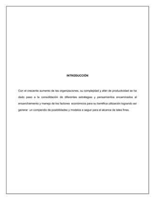 INTRODUCCIÓN
Con el creciente aumento de las organizaciones, su complejidad y afán de productividad se ha
dado paso a la consolidación de diferentes estrategias y pensamientos encaminados al
ensanchamiento y manejo de los factores económicos para su benéfica utilización logrando así
generar un compendio de posibilidades y modelos a seguir para el alcance de tales fines.
 