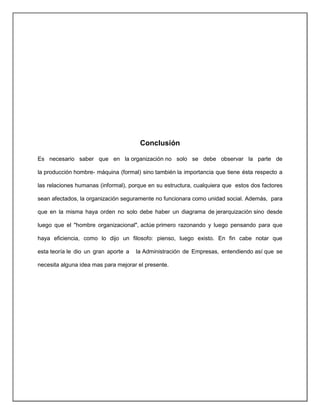 Conclusión
Es necesario saber que en la organización no solo se debe observar la parte de
la producción hombre- máquina (formal) sino también la importancia que tiene ésta respecto a
las relaciones humanas (informal), porque en su estructura, cualquiera que estos dos factores
sean afectados, la organización seguramente no funcionara como unidad social. Además, para
que en la misma haya orden no solo debe haber un diagrama de jerarquización sino desde
luego que el "hombre organizacional", actúe primero razonando y luego pensando para que
haya eficiencia, como lo dijo un filosofo: pienso, luego existo. En fin cabe notar que
esta teoría le dio un gran aporte a la Administración de Empresas, entendiendo así que se
necesita alguna idea mas para mejorar el presente.
 