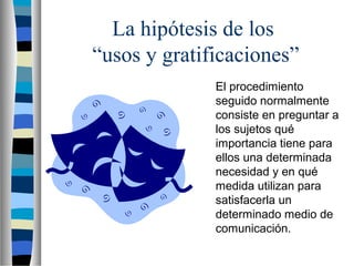 La hipótesis de los
“usos y gratificaciones”
El procedimiento
seguido normalmente
consiste en preguntar a
los sujetos qué
importancia tiene para
ellos una determinada
necesidad y en qué
medida utilizan para
satisfacerla un
determinado medio de
comunicación.
 