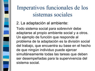 Imperativos funcionales de los
sistemas sociales
2. La adaptación al ambiente:
Todo sistema social para sobrevivir debe
adaptarse al propio ambiente social y a otros.
Un ejemplo de función que responde al
problema de la adaptación es la división social
del trabajo, que encuentra su base en el hecho
de que ningún individuo puede ejercer
simultáneamente todas las tareas que deben
ser desempeñadas para la supervivencia del
sistema social.
 