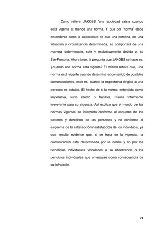 Como refiere JAKOBS “una sociedad existe cuando
está vigente al menos una norma. Y que por “norma” debe
entenderse como la expectativa de que una persona, en una
situación y circunstancia determinada, se comportará de una
manera determinada, solo y exclusivamente debido a su
Ser-Persona. Ahora bien, la pregunta que JAKOBS se hace es:
¿cuando una norma está vigente? Él mismo refiere que, una
norma está vigente cuando determina el contenido de posibles
comunicaciones, esto es, cuando la expectativa dirigida a una
persona es estable. El hecho de si la norma, entendida como
imperativa, surte efecto o fracasa, resulta totalmente
irrelevante para su vigencia. Así explica que el mundo de las
normas vigentes se interpreta conforme al esquema de los
deberes y derechos de las personas y no conforme al
esquema de la satisfacción/insatisfacción de los individuos, ya
que resulta evidente que, si se trata de la vigencia, la
comunicación está determinada por la norma y no por los
beneficios individuales vinculados a su observancia o los
perjuicios individuales que amenazan como consecuencia de
su infracción.
24
 