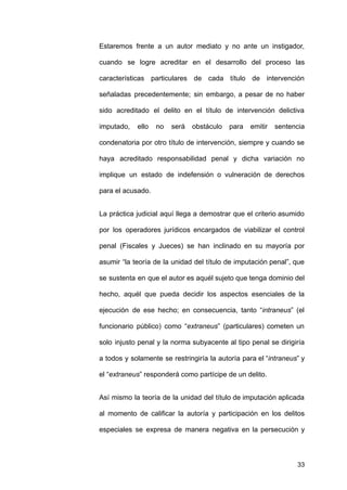 Estaremos frente a un autor mediato y no ante un instigador,
cuando se logre acreditar en el desarrollo del proceso las
características particulares de cada título de intervención
señaladas precedentemente; sin embargo, a pesar de no haber
sido acreditado el delito en el título de intervención delictiva
imputado, ello no será obstáculo para emitir sentencia
condenatoria por otro título de intervención, siempre y cuando se
haya acreditado responsabilidad penal y dicha variación no
implique un estado de indefensión o vulneración de derechos
para el acusado.
La práctica judicial aquí llega a demostrar que el criterio asumido
por los operadores jurídicos encargados de viabilizar el control
penal (Fiscales y Jueces) se han inclinado en su mayoría por
asumir “la teoría de la unidad del título de imputación penal”, que
se sustenta en que el autor es aquél sujeto que tenga dominio del
hecho, aquél que pueda decidir los aspectos esenciales de la
ejecución de ese hecho; en consecuencia, tanto “intraneus” (el
funcionario público) como “extraneus” (particulares) cometen un
solo injusto penal y la norma subyacente al tipo penal se dirigiría
a todos y solamente se restringiría la autoría para el “intraneus” y
el “extraneus” responderá como partícipe de un delito.
Así mismo la teoría de la unidad del título de imputación aplicada
al momento de calificar la autoría y participación en los delitos
especiales se expresa de manera negativa en la persecución y
33
 