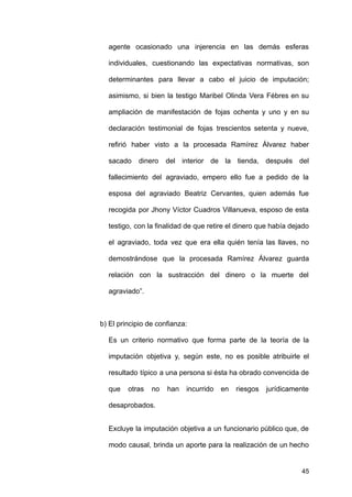 agente ocasionado una injerencia en las demás esferas
individuales, cuestionando las expectativas normativas, son
determinantes para llevar a cabo el juicio de imputación;
asimismo, si bien la testigo Maribel Olinda Vera Fébres en su
ampliación de manifestación de fojas ochenta y uno y en su
declaración testimonial de fojas trescientos setenta y nueve,
refirió haber visto a la procesada Ramírez Álvarez haber
sacado dinero del interior de la tienda, después del
fallecimiento del agraviado, empero ello fue a pedido de la
esposa del agraviado Beatriz Cervantes, quien además fue
recogida por Jhony Víctor Cuadros Villanueva, esposo de esta
testigo, con la finalidad de que retire el dinero que había dejado
el agraviado, toda vez que era ella quién tenía las llaves, no
demostrándose que la procesada Ramírez Álvarez guarda
relación con la sustracción del dinero o la muerte del
agraviado”.
b) El principio de confianza:
Es un criterio normativo que forma parte de la teoría de la
imputación objetiva y, según este, no es posible atribuirle el
resultado típico a una persona si ésta ha obrado convencida de
que otras no han incurrido en riesgos jurídicamente
desaprobados.
Excluye la imputación objetiva a un funcionario público que, de
modo causal, brinda un aporte para la realización de un hecho
45
 