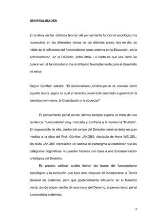 GENERALIDADES
El análisis de las distintas teorías del pensamiento funcional sociológico ha
repercutido en las diferentes ramas de las distintas áreas; hoy en día, se
habla de la influencia del funcionalismo como sistema en la Educación, en la
Administración, en el Derecho, entre otros. Lo cierto es que sea como se
quiera ver, el funcionalismo ha contribuido favorablemente para el desarrollo
de estos
Segun Günther Jakobs: “El funcionalismo jurídico-penal se concibe como
aquella teoría según la cual el derecho penal está orientado a garantizar la
identidad normativa, la Constitución y la sociedad”
El pensamiento penal en los últimos tiempos supone el inicio de una
tendencia “funcionalista” muy marcada y contraria a la tendencia “finalista”.
El responsable de ello, dentro del campo del Derecho penal se debe en gran
medida a la obra del Prof. Günther JAKOBS, discípulo de Hans WELZEL;
sin duda JAKOBS representa un cambio de paradigma al establecer que las
categorías dogmáticas no pueden hacerse con base a una fundamentación
ontológica del Derecho.
Es preciso señalar cuáles fueron las bases del funcionalismo
sociológico y la evolución que tuvo este después de incorporarse la Teoría
General de Sistemas, para que posteriormente influyeron en el Derecho
penal, dando origen dentro de esta rama del Derecho, al pensamiento penal
funcionalista-sistémico.
7
 