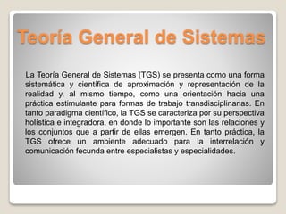 Teoría General de Sistemas
La Teoría General de Sistemas (TGS) se presenta como una forma
sistemática y científica de aproximación y representación de la
realidad y, al mismo tiempo, como una orientación hacia una
práctica estimulante para formas de trabajo transdisciplinarias. En
tanto paradigma científico, la TGS se caracteriza por su perspectiva
holística e integradora, en donde lo importante son las relaciones y
los conjuntos que a partir de ellas emergen. En tanto práctica, la
TGS ofrece un ambiente adecuado para la interrelación y
comunicación fecunda entre especialistas y especialidades.
 