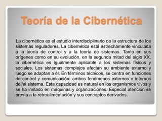 Teoría de la Cibernética
La cibernética es el estudio interdisciplinario de la estructura de los
sistemas reguladores. La cibernética está estrechamente vinculada
a la teoría de control y a la teoría de sistemas. Tanto en sus
orígenes como en su evolución, en la segunda mitad del siglo XX,
la cibernética es igualmente aplicable a los sistemas físicos y
sociales. Los sistemas complejos afectan su ambiente externo y
luego se adaptan a él. En términos técnicos, se centra en funciones
de control y comunicación: ambos fenómenos externos e internos
del/al sistema. Esta capacidad es natural en los organismos vivos y
se ha imitado en máquinas y organizaciones. Especial atención se
presta a la retroalimentación y sus conceptos derivados.
 