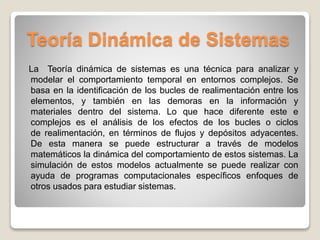 Teoría Dinámica de Sistemas
La Teoría dinámica de sistemas es una técnica para analizar y
modelar el comportamiento temporal en entornos complejos. Se
basa en la identificación de los bucles de realimentación entre los
elementos, y también en las demoras en la información y
materiales dentro del sistema. Lo que hace diferente este e
complejos es el análisis de los efectos de los bucles o ciclos
de realimentación, en términos de flujos y depósitos adyacentes.
De esta manera se puede estructurar a través de modelos
matemáticos la dinámica del comportamiento de estos sistemas. La
simulación de estos modelos actualmente se puede realizar con
ayuda de programas computacionales específicos enfoques de
otros usados para estudiar sistemas.
 