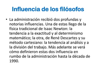 Influencia de los filósofos
• La administración recibió dos profundas y
  notorias influencias. Una de estas llego de la
  física tradicional de Isaac Newton: la
  tendencia a la exactitud y al determinismo
  matemático; la otra, de René Descartes y su
  método cartesiano: la tendencia al análisis y a
  la división del trabajo. Más adelante se verá
  cómo definieron estas dos influencia en
  rumbo de la administración hasta la década de
  1990.
 