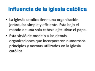 Influencia de la iglesia católica
• La iglesia católica tiene una organización
  jerárquica simple y eficiente. Esta bajo el
  mando de una sola cabeza ejecutiva: el papa.
• Esta sirvió de modelo a las demás
  organizaciones que incorporaron numerosos
  principios y normas utilizados en la iglesia
  católica.
 