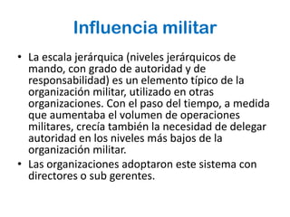Influencia militar
• La escala jerárquica (niveles jerárquicos de
  mando, con grado de autoridad y de
  responsabilidad) es un elemento típico de la
  organización militar, utilizado en otras
  organizaciones. Con el paso del tiempo, a medida
  que aumentaba el volumen de operaciones
  militares, crecía también la necesidad de delegar
  autoridad en los niveles más bajos de la
  organización militar.
• Las organizaciones adoptaron este sistema con
  directores o sub gerentes.
 