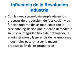 Influencia de la Revolución
             Industrial
• Con la nueva tecnología empleada en los
  procesos de producción, de fabricación y de
  funcionamiento de las maquinas; con la
  creciente legislación que buscaba defender la
  salud y la integridad física del trabajador, la
  administración y la gerencia de las empresas
  industriales pasaron a ser la mayor
  preocupación de los propietarios.
 