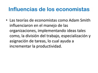 Influencias de los economistas
• Las teorías de economistas como Adam Smith
  influenciaron en el manejo de las
  organizaciones, implementando ideas tales
  como, la división del trabajo, especialización y
  asignación de tareas, lo cual ayuda a
  incrementar la productividad.
 