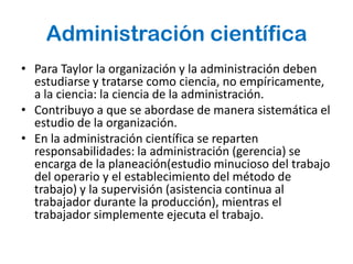 Administración científica
• Para Taylor la organización y la administración deben
  estudiarse y tratarse como ciencia, no empíricamente,
  a la ciencia: la ciencia de la administración.
• Contribuyo a que se abordase de manera sistemática el
  estudio de la organización.
• En la administración científica se reparten
  responsabilidades: la administración (gerencia) se
  encarga de la planeación(estudio minucioso del trabajo
  del operario y el establecimiento del método de
  trabajo) y la supervisión (asistencia continua al
  trabajador durante la producción), mientras el
  trabajador simplemente ejecuta el trabajo.
 