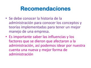 Recomendaciones
• Se debe conocer la historia de la
  administración para conocer los conceptos y
  teorías implementadas para tener un mejor
  manejo de una empresa.
• Es importante saber las influencias y los
  factores que se dieron que afectaron a la
  administración, así podemos idear por nuestra
  cuenta una nueva y mejor forma de
  administración
 