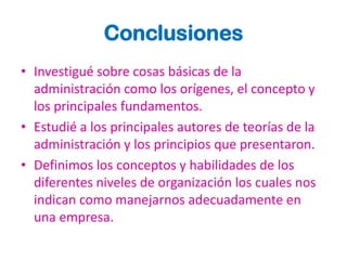 Conclusiones
• Investigué sobre cosas básicas de la
  administración como los orígenes, el concepto y
  los principales fundamentos.
• Estudié a los principales autores de teorías de la
  administración y los principios que presentaron.
• Definimos los conceptos y habilidades de los
  diferentes niveles de organización los cuales nos
  indican como manejarnos adecuadamente en
  una empresa.
 