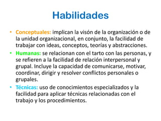 Habilidades
• Conceptuales: implican la visón de la organización o de
  la unidad organizacional, en conjunto, la facilidad de
  trabajar con ideas, conceptos, teorías y abstracciones.
• Humanas: se relacionan con el tarto con las personas, y
  se refieren a la facilidad de relación interpersonal y
  grupal. Incluye la capacidad de comunicarse, motivar,
  coordinar, dirigir y resolver conflictos personales o
  grupales.
• Técnicas: uso de conocimientos especializados y la
  facilidad para aplicar técnicas relacionadas con el
  trabajo y los procedimientos.
 