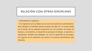 RELACIÓN CON OTRAS DISCIPLINAS
• Administración e ingeniería
• A la ingeniería se le considera como la ciencia madre de la administración.
Esta disciplina ya brindaba desde principios del siglo XX un mundo amplio
en el estudio de los aspectos productivos de una empresa. El estudio de
tiempos y movimientos, el desarrollo de procesos de trabajo, la selección y
capacitación científica del trabajador, así como el desarrollo de tecnología,
son algunos de los beneficios que aportó a la práctica administrativa esta
disciplina.
 