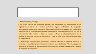 • Administración y psicología
• Sin duda, uno de los principales papeles que desempeña un administrador en las
organizaciones es el de coordinar individuos. Algunas definiciones de la palabra
administración recaen en el logro de los objetivos a través de otros, es decir, por medio de las
personas que se involucran en el proceso de trabajo de cualquier organización. Por eso, el
administrador debe conocer –o tratar de conocer– a fondo la naturaleza humana, con la
finalidad de encontrar los resortes psicológicos y tratar de influir en el logro de la cooperación
de los individuos.
• La psicología, como disciplina, nos enseña a analizar y estudiar la mente del individuo, su
conducta, personalidad y necesidades dentro de un grupo de trabajo. Además, nos permite
analizar las tendencias de las necesidades de un mercado cada vez más exigente y deseoso
de productos de vanguardia.
 