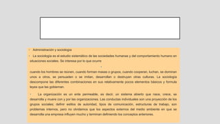 • Administración y sociología
• La sociología es el estudio sistemático de las sociedades humanas y del comportamiento humano en
situaciones sociales. Se interesa por lo que ocurre
•
cuando los hombres se reúnen, cuando forman masas o grupos, cuando cooperan, luchan, se dominan
unos a otros, se persuaden o se imitan, desarrollan o destruyen otras culturas. La sociología
descompone las diferentes combinaciones en sus relativamente pocos elementos básicos y formula
leyes que las gobiernan.
• La organización es un ente permeable, es decir, un sistema abierto que nace, crece, se
desarrolla y muere con y por las organizaciones. Las conductas individuales son una proyección de los
grupos sociales; definir estilos de autoridad, tipos de comunicación, estructuras de trabajo, son
problemas internos, pero no olvidemos que los aspectos externos del medio ambiente en que se
desarrolla una empresa influyen mucho y terminan definiendo los conceptos anteriores.
 