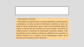 • Administración y economía
• Actualmente, las organizaciones no pueden desarrollar sus planes tácticos
y estratégicos sin antes consultar el termómetro económico, es decir, las
tasas de interés interbancarias, alzas o bajas en las principales bolsas de
valores, la paridad del peso mexicano con otras monedas, el aumento de
materias primas, el desarrollo de instrumentos financieros, etcétera. Todo
ello afectará de forma directa o indirecta las utilidades de una empresa. La
máxima eficiencia es un objetivo de las organizaciones; dentro de la
economía se le considera como la “ley de oro”.
 